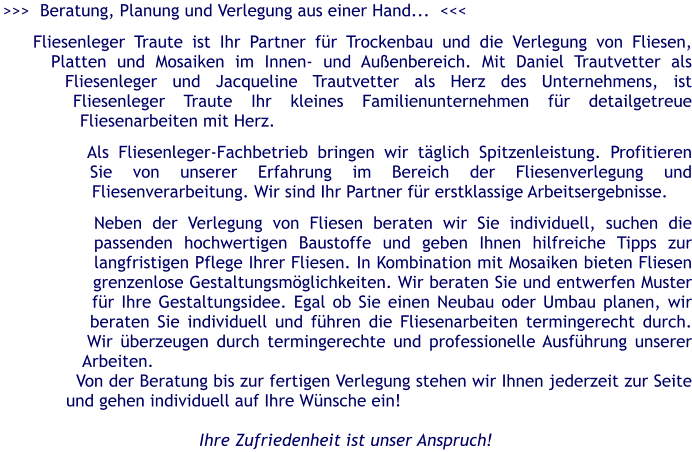 >>>  Beratung, Planung und Verlegung aus einer Hand...  <<<  Fliesenleger Traute ist Ihr Partner fr Trockenbau und die Verlegung von Fliesen, Platten und Mosaiken im Innen- und Auenbereich. Mit Daniel Trautvetter als Fliesenleger und Jacqueline Trautvetter als Herz des Unternehmens, ist Fliesenleger Traute Ihr kleines Familienunternehmen fr detailgetreue Fliesenarbeiten mit Herz.   Als Fliesenleger-Fachbetrieb bringen wir tglich Spitzenleistung. Profitieren Sie von unserer Erfahrung im Bereich der Fliesenverlegung und Fliesenverarbeitung. Wir sind Ihr Partner fr erstklassige Arbeitsergebnisse.    Neben der Verlegung von Fliesen beraten wir Sie individuell, suchen die passenden hochwertigen Baustoffe und geben Ihnen hilfreiche Tipps zur langfristigen Pflege Ihrer Fliesen. In Kombination mit Mosaiken bieten Fliesen grenzenlose Gestaltungsmglichkeiten. Wir beraten Sie und entwerfen Muster fr Ihre Gestaltungsidee. Egal ob Sie einen Neubau oder Umbau planen, wir beraten Sie individuell und fhren die Fliesenarbeiten termingerecht durch. Wir berzeugen durch termingerechte und professionelle Ausfhrung unserer Arbeiten. Von der Beratung bis zur fertigen Verlegung stehen wir Ihnen jederzeit zur Seite und gehen individuell auf Ihre Wnsche ein!  Ihre Zufriedenheit ist unser Anspruch!