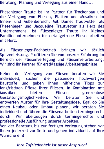 Beratung, Planung und Verlegung aus einer Hand...  Fliesenleger Traute ist Ihr Partner fr Trockenbau und die Verlegung von Fliesen, Platten und Mosaiken im Innen- und Auenbereich. Mit Daniel Trautvetter als Fliesenleger und Jacqueline Trautvetter als Herz des Unternehmens, ist Fliesenleger Traute Ihr kleines Familienunternehmen fr detailgetreue Fliesenarbeiten mit Herz.   Als Fliesenleger-Fachbetrieb bringen wir tglich Spitzenleistung. Profitieren Sie von unserer Erfahrung im Bereich der Fliesenverlegung und Fliesenverarbeitung. Wir sind Ihr Partner fr erstklassige Arbeitsergebnisse.    Neben der Verlegung von Fliesen beraten wir Sie individuell, suchen die passenden hochwertigen Baustoffe und geben Ihnen hilfreiche Tipps zur langfristigen Pflege Ihrer Fliesen. In Kombination mit Mosaiken bieten Fliesen grenzenlose Gestaltungsmglichkeiten. Wir beraten Sie und entwerfen Muster fr Ihre Gestaltungsidee. Egal ob Sie einen Neubau oder Umbau planen, wir beraten Sie individuell und fhren die Fliesenarbeiten termingerecht durch. Wir berzeugen durch termingerechte und professionelle Ausfhrung unserer Arbeiten. Von der Beratung bis zur fertigen Verlegung stehen wir Ihnen jederzeit zur Seite und gehen individuell auf Ihre Wnsche ein!  Ihre Zufriedenheit ist unser Anspruch!
